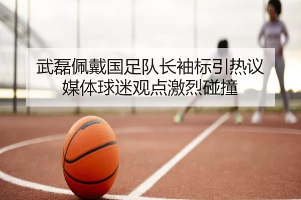 武磊佩戴国足队长袖标引热议 媒体球迷观点激烈碰撞