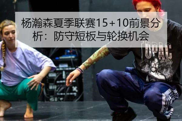 杨瀚森夏季联赛15+10前景分析：防守短板与轮换机会